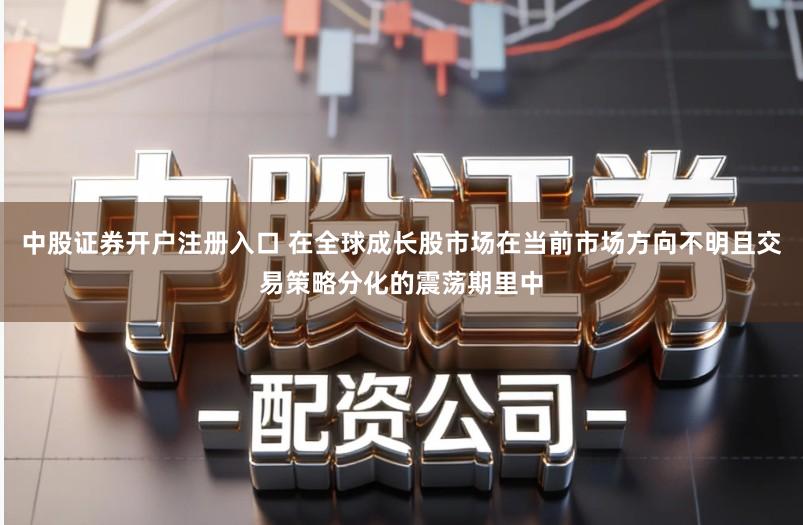 中股证券开户注册入口 在全球成长股市场在当前市场方向不明且交易策略分化的震荡期里中