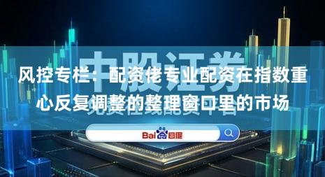 风控专栏：配资佬专业配资在指数重心反复调整的整理窗口里的市场