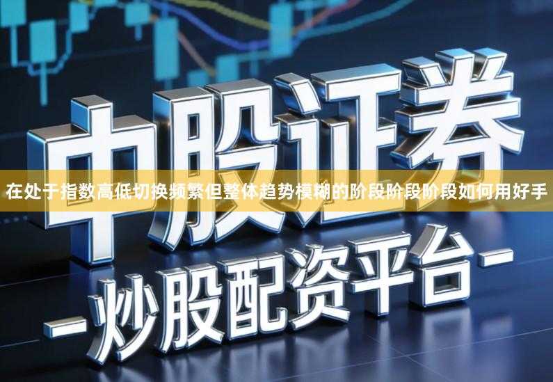 在处于指数高低切换频繁但整体趋势模糊的阶段阶段阶段如何用好手