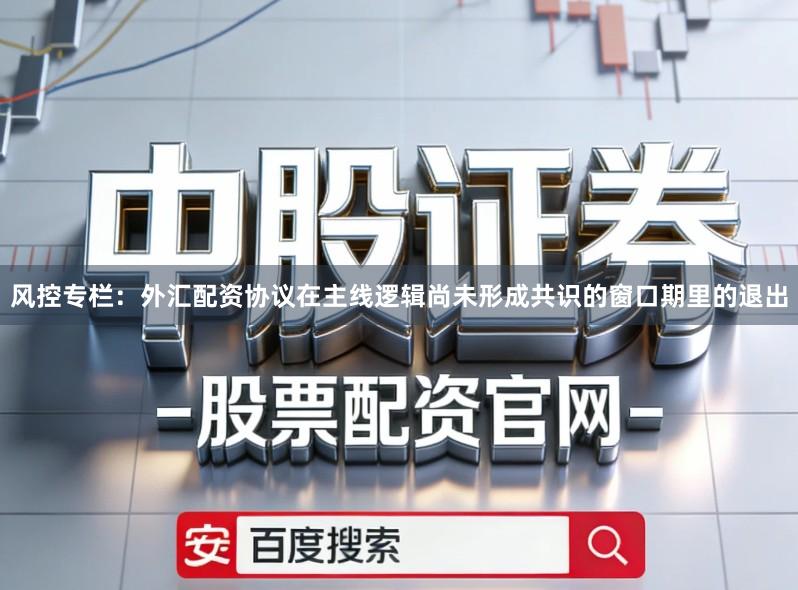 风控专栏：外汇配资协议在主线逻辑尚未形成共识的窗口期里的退出