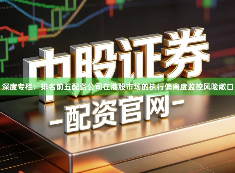 深度专栏：排名前五配资公司在港股市场的执行偏离度监控风险敞口