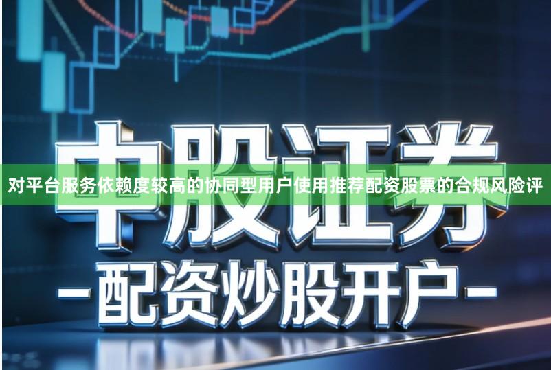 对平台服务依赖度较高的协同型用户使用推荐配资股票的合规风险评