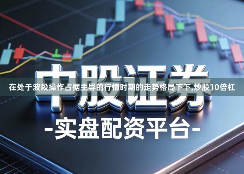在处于波段操作占据主导的行情时期的走势格局下下,炒股10倍杠